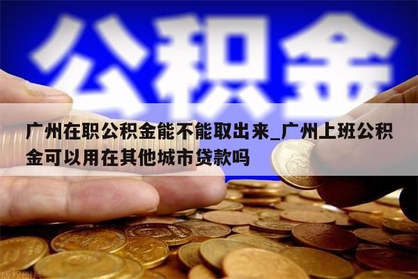 广州在职公积金能不能取出来_广州上班公积金可以用在其他城市贷款吗