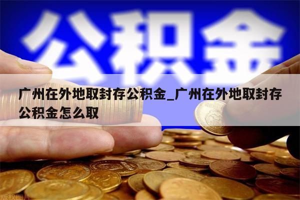 广州在外地取封存公积金_广州在外地取封存公积金怎么取