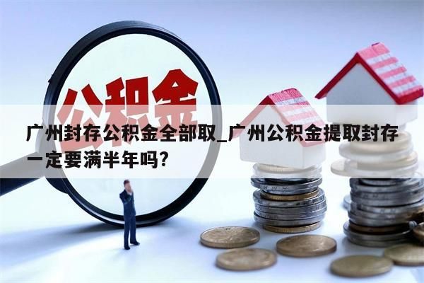 广州封存公积金全部取_广州公积金提取封存一定要满半年吗?