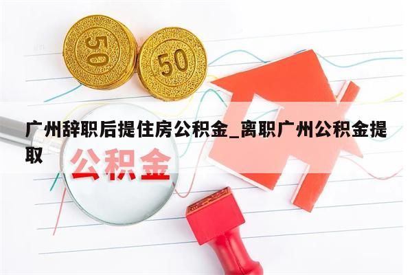 广州辞职后提住房公积金_离职广州公积金提取